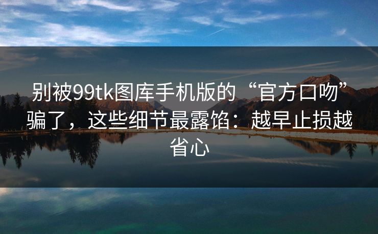 别被99tk图库手机版的“官方口吻”骗了，这些细节最露馅：越早止损越省心