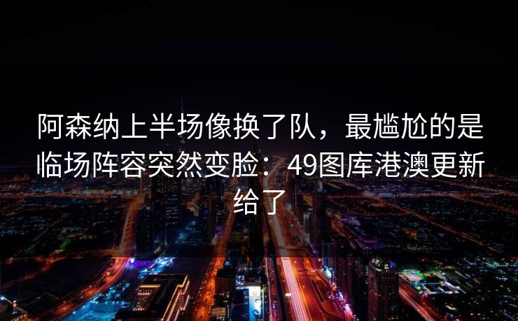 阿森纳上半场像换了队，最尴尬的是临场阵容突然变脸：49图库港澳更新给了