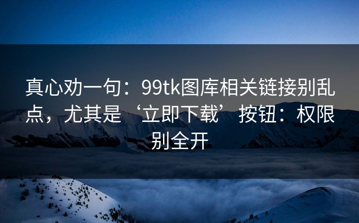 真心劝一句：99tk图库相关链接别乱点，尤其是‘立即下载’按钮：权限别全开