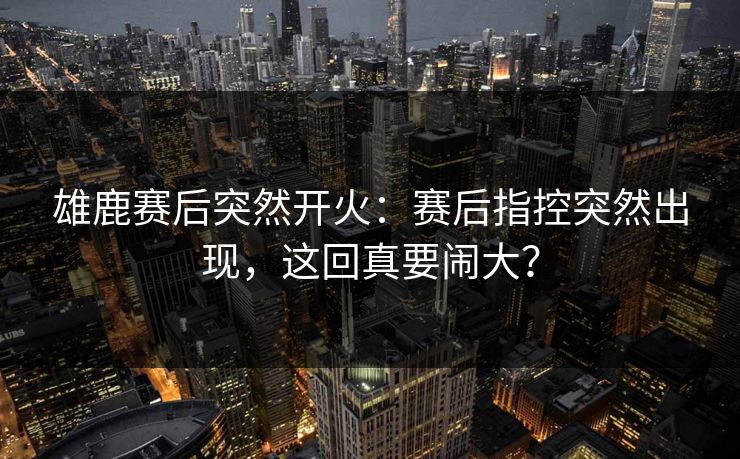 雄鹿赛后突然开火：赛后指控突然出现，这回真要闹大？