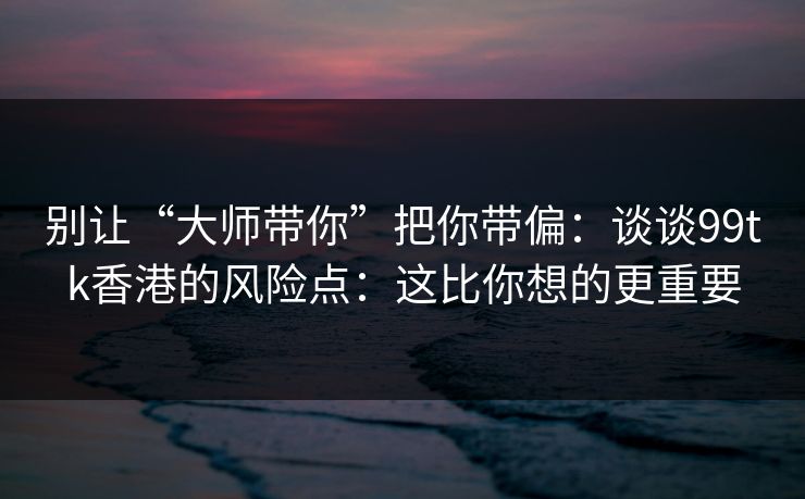 别让“大师带你”把你带偏：谈谈99tk香港的风险点：这比你想的更重要