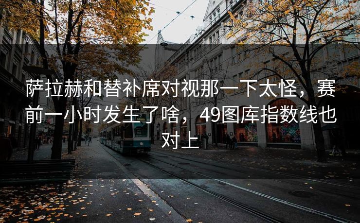 萨拉赫和替补席对视那一下太怪，赛前一小时发生了啥，49图库指数线也对上