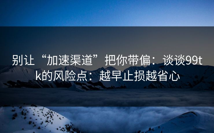 别让“加速渠道”把你带偏：谈谈99tk的风险点：越早止损越省心