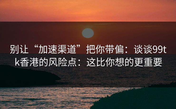 别让“加速渠道”把你带偏：谈谈99tk香港的风险点：这比你想的更重要