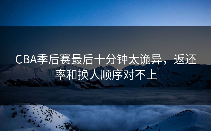 CBA季后赛最后十分钟太诡异，返还率和换人顺序对不上