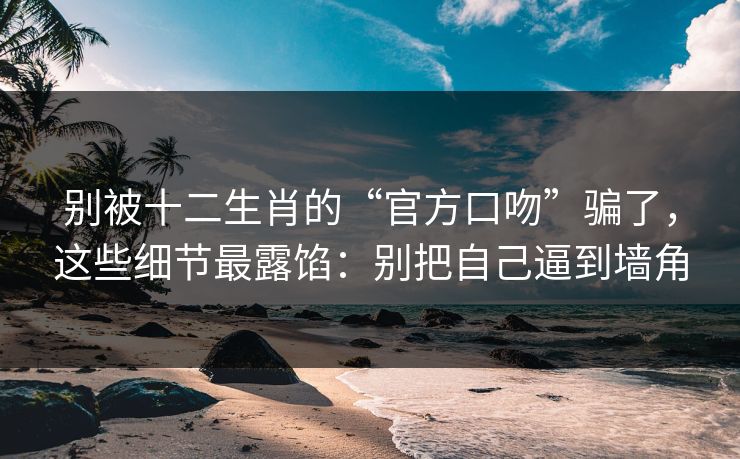 别被十二生肖的“官方口吻”骗了，这些细节最露馅：别把自己逼到墙角