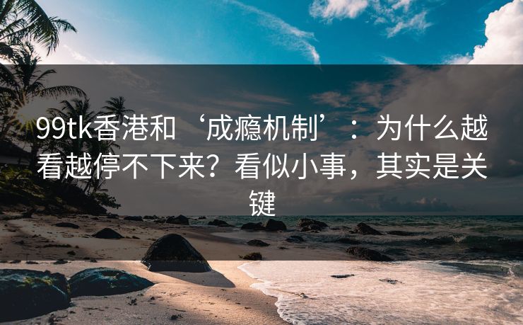 99tk香港和‘成瘾机制’：为什么越看越停不下来？看似小事，其实是关键