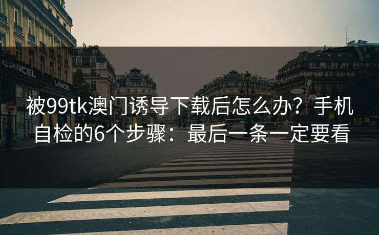 被99tk澳门诱导下载后怎么办？手机自检的6个步骤：最后一条一定要看