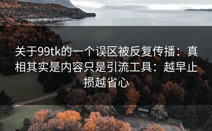 关于99tk的一个误区被反复传播：真相其实是内容只是引流工具：越早止损越省心