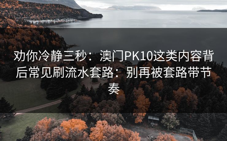 劝你冷静三秒：澳门PK10这类内容背后常见刷流水套路：别再被套路带节奏