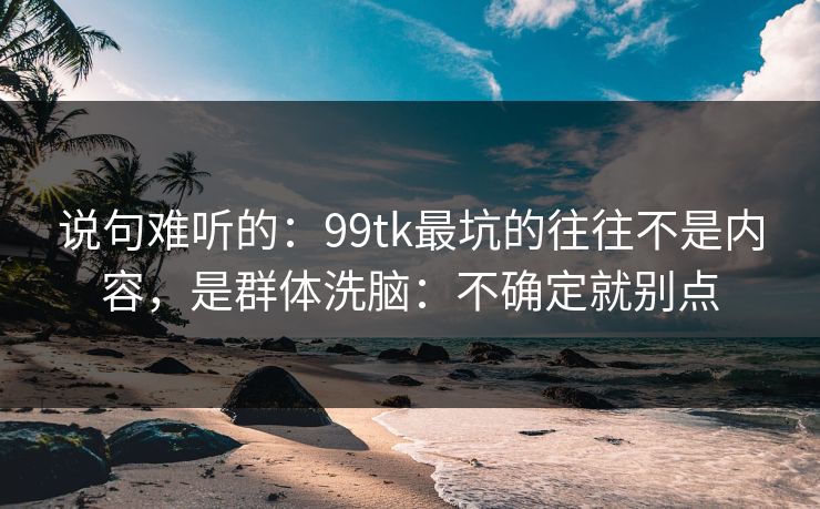 说句难听的：99tk最坑的往往不是内容，是群体洗脑：不确定就别点